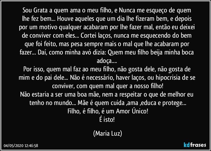 Sou Grata a quem ama o meu filho, e Nunca me esqueço de quem lhe fez bem... Houve aqueles que um dia lhe fizeram bem, e depois por um motivo qualquer acabaram por lhe fazer mal, então eu deixei de conviver com eles... Cortei laços, nunca me esquecendo do bem que foi feito, mas pesa sempre mais o mal que lhe acabaram por fazer... Daí, como minha avó dizia: Quem meu filho beija minha boca adoça... 
Por isso, quem mal faz ao meu filho, não gosta dele, não gosta de mim e do pai dele... Não é necessário, haver laços, ou hipocrisia de se conviver, com quem mal quer a nosso filho!
Não estaria a ser uma boa mãe, nem a respeitar o que de melhor eu tenho no mundo... Mãe é quem cuida ,ama ,educa e protege...
Filho, é filho, é um Amor Único!
É isto! (Maria Luz)