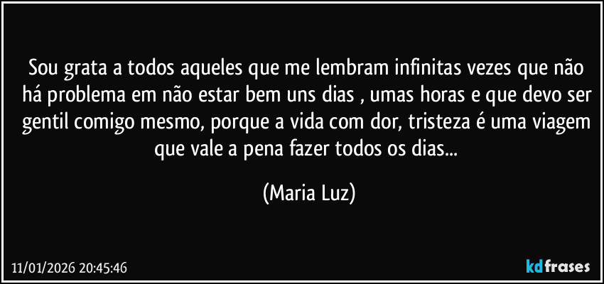 Sou grata a todos aqueles que me lembram infinitas vezes que não há problema em não estar bem uns dias , umas horas e que devo ser gentil comigo mesmo, porque a vida com dor, tristeza é uma viagem que vale a pena fazer todos os dias... (Maria Luz)
