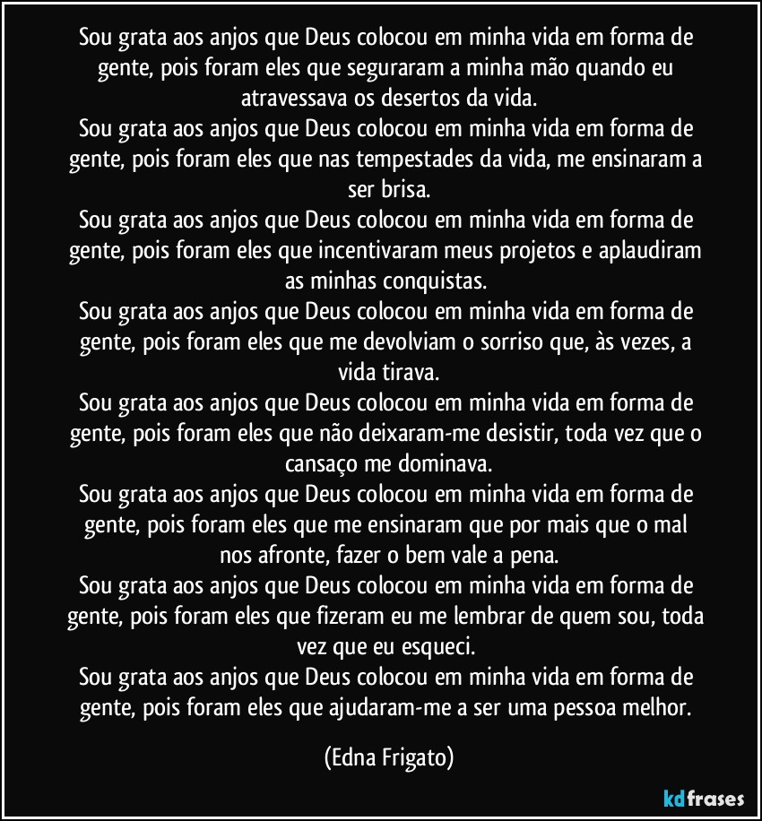 Sou grata aos anjos que Deus colocou em minha vida em forma de gente, pois foram eles que seguraram a minha mão quando eu atravessava os desertos da vida.
Sou grata aos anjos que Deus colocou em minha vida em forma de gente, pois foram eles que nas tempestades da vida, me ensinaram a ser brisa.
Sou grata aos anjos que Deus colocou em minha vida em forma de gente, pois foram eles que incentivaram meus projetos e aplaudiram as minhas conquistas. 
Sou grata aos anjos que Deus colocou em minha vida em forma de gente, pois foram eles que me devolviam o sorriso que, às vezes, a vida tirava.
Sou grata aos anjos que Deus colocou em minha vida em forma de gente, pois foram eles que não deixaram-me desistir, toda vez que o cansaço me dominava.
Sou grata aos anjos que Deus colocou em minha vida em forma de gente, pois foram eles que me ensinaram que por mais que o mal nos afronte, fazer o bem vale a pena.
Sou grata aos anjos que Deus colocou em minha vida em forma de gente, pois foram eles que fizeram eu me lembrar de quem sou, toda vez que eu esqueci. 
Sou grata aos anjos que Deus colocou em minha vida em forma de gente, pois foram eles que ajudaram-me a ser uma pessoa melhor. (Edna Frigato)