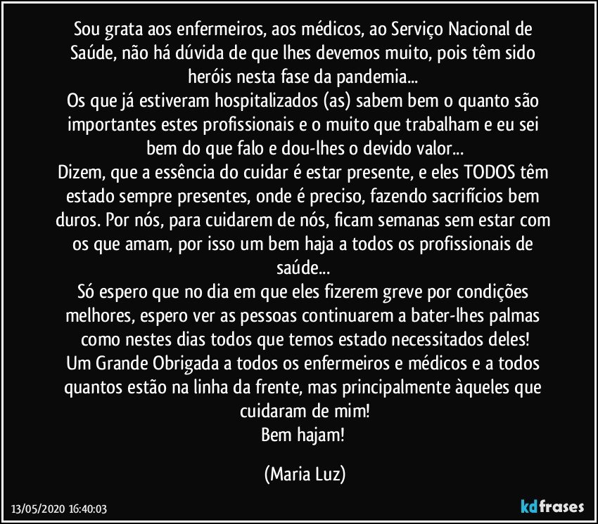 Sou grata aos enfermeiros, aos médicos, ao Serviço Nacional de Saúde, não há dúvida de que lhes devemos muito, pois têm sido heróis nesta fase da pandemia... 
Os que já estiveram hospitalizados (as) sabem bem o quanto são importantes estes profissionais e o muito que trabalham e eu sei bem do que falo e dou-lhes o devido valor...
Dizem, que a essência do cuidar é estar presente, e eles TODOS têm estado sempre presentes, onde é preciso, fazendo sacrifícios bem duros. Por nós, para cuidarem de nós, ficam semanas sem estar com os que amam, por isso um bem haja a todos os profissionais de saúde... 
Só espero que no dia em que eles fizerem greve por condições melhores, espero ver as pessoas continuarem a bater-lhes palmas como nestes dias todos que temos estado necessitados deles!
Um Grande Obrigada a todos os enfermeiros e médicos e a todos quantos estão na linha da frente, mas principalmente àqueles que cuidaram de mim!
Bem hajam! (Maria Luz)