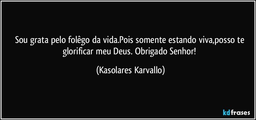 Sou grata pelo folêgo da vida.Pois somente estando viva,posso te glorificar meu Deus. Obrigado Senhor! (Kasolares Karvallo)