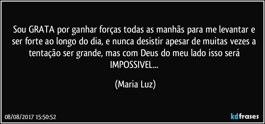 Sou GRATA por ganhar forças todas as manhãs para me levantar e ser forte ao longo do dia, e nunca desistir apesar de muitas vezes a tentação ser grande, mas com Deus do meu lado isso será IMPOSSIVEL... (Maria Luz)