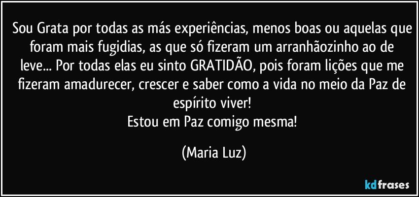 Sou Grata por todas as más experiências, menos boas ou aquelas que foram mais fugidias, as que só fizeram um arranhãozinho ao de leve... Por todas elas eu sinto GRATIDÃO, pois foram lições que me fizeram amadurecer, crescer e saber como a vida no meio da Paz de espírito viver! 
Estou em Paz comigo mesma! (Maria Luz)