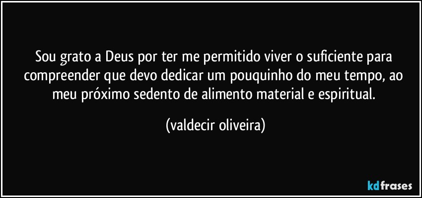 Sou grato a Deus por ter me permitido viver o suficiente para compreender que devo dedicar um pouquinho do meu tempo, ao meu próximo sedento de alimento material e espiritual. (valdecir oliveira)