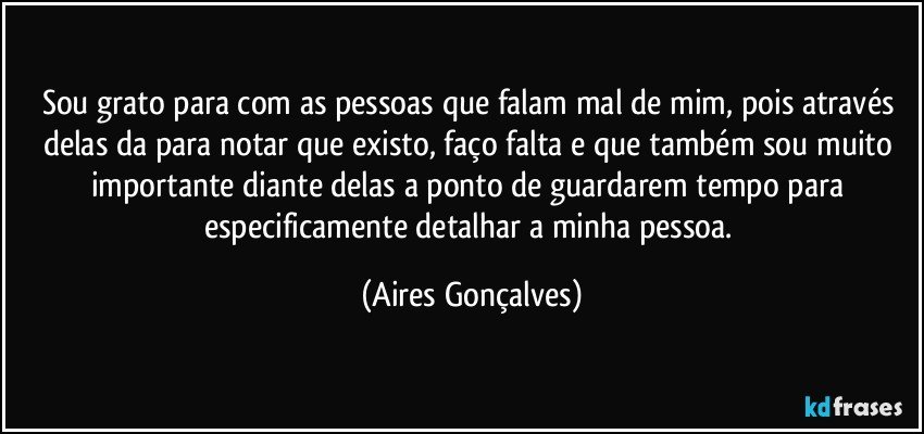 Sou grato para com as pessoas que falam mal de mim, pois através delas da para notar que existo, faço falta  e que também sou muito importante diante delas a ponto de guardarem tempo para especificamente detalhar a minha pessoa. (Aires Gonçalves)