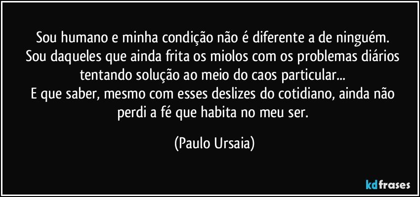 Sou humano e minha condição não é diferente a de ninguém. 
Sou daqueles que ainda frita os miolos com os problemas diários 
tentando solução ao meio do caos particular... 
E que saber, mesmo com esses deslizes do cotidiano, ainda não 
perdi a fé que habita no meu ser. (Paulo Ursaia)