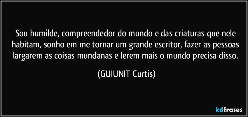 Sou humilde, compreendedor do mundo e das criaturas que nele habitam, sonho em me tornar um grande escritor, fazer as pessoas largarem as coisas mundanas e lerem mais o mundo precisa disso. (GUIUNIT Curtis)