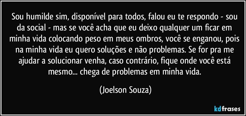 Sou humilde sim, disponível para todos, falou eu te respondo - sou da social - mas se você acha que eu deixo qualquer um ficar em minha vida colocando peso em meus ombros, você se enganou, pois na minha vida eu quero soluções e não problemas. Se for pra me ajudar a solucionar venha, caso contrário, fique onde você está mesmo... chega de problemas em minha vida. (Joelson Souza)