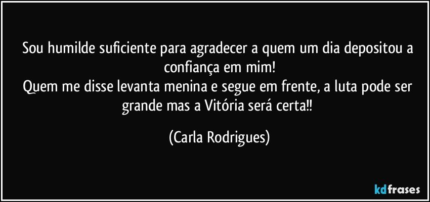 Sou humilde suficiente para agradecer a quem um dia depositou a confiança em mim!
Quem me disse levanta menina e segue em frente, a luta pode ser grande mas a Vitória será certa!! (Carla Rodrigues)