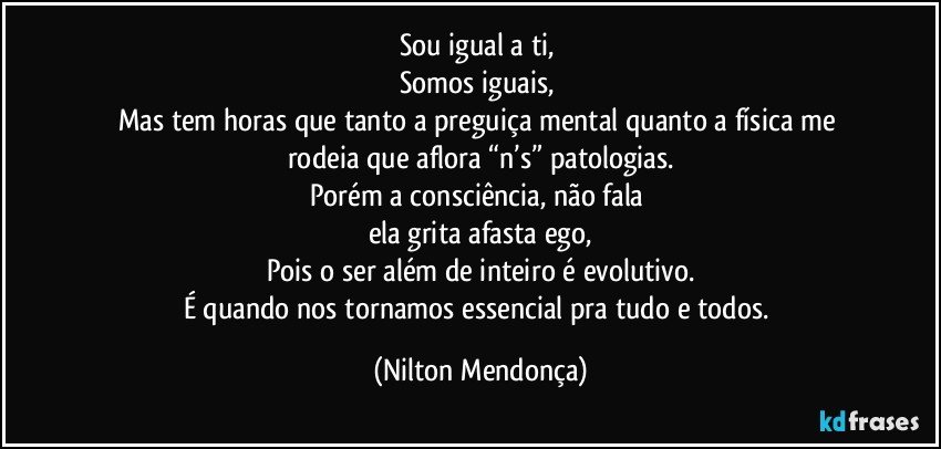 Sou igual a ti, 
Somos iguais, 
Mas tem horas que tanto a preguiça mental quanto a física me rodeia que aflora “n’s” patologias.
Porém a consciência, não fala 
ela grita afasta ego,
Pois o ser além de inteiro é evolutivo.
É quando nos tornamos essencial pra tudo e todos. (Nilton Mendonça)