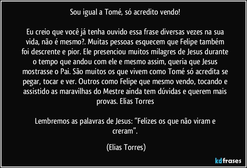 Sou igual a Tomé, só acredito vendo! 
 
Eu creio que você já tenha ouvido essa frase diversas vezes na sua vida, não é mesmo?. Muitas pessoas esquecem que Felipe também foi descrente e pior. Ele presenciou muitos milagres de Jesus durante o tempo que andou com ele e mesmo assim, queria que Jesus mostrasse o Pai. São muitos os que vivem como Tomé só acredita se pegar, tocar e ver. Outros como Felipe que mesmo vendo, tocando e assistido as maravilhas do Mestre ainda tem dúvidas e querem mais provas. Elias Torres 
 
Lembremos as palavras de Jesus: “Felizes os que não viram e creram”. (Elias Torres)