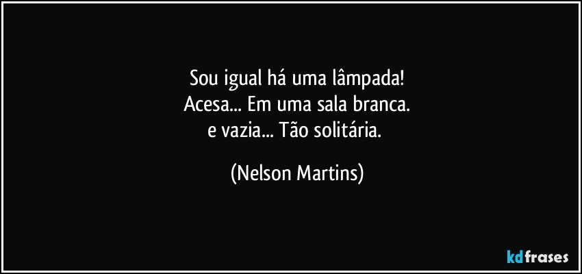 Sou igual há uma lâmpada!
Acesa... Em uma sala branca.
e vazia... Tão solitária. (Nelson Martins)