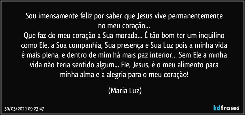 Sou imensamente feliz por saber que Jesus vive permanentemente no meu coração... 
Que faz do meu coração a Sua morada... É tão bom ter um inquilino como Ele, a Sua companhia, Sua presença e Sua Luz pois a minha vida é mais plena, e dentro de mim há mais paz interior... Sem Ele a minha vida não teria sentido algum... Ele, Jesus, é o meu alimento para minha alma e a alegria para o meu coração! (Maria Luz)