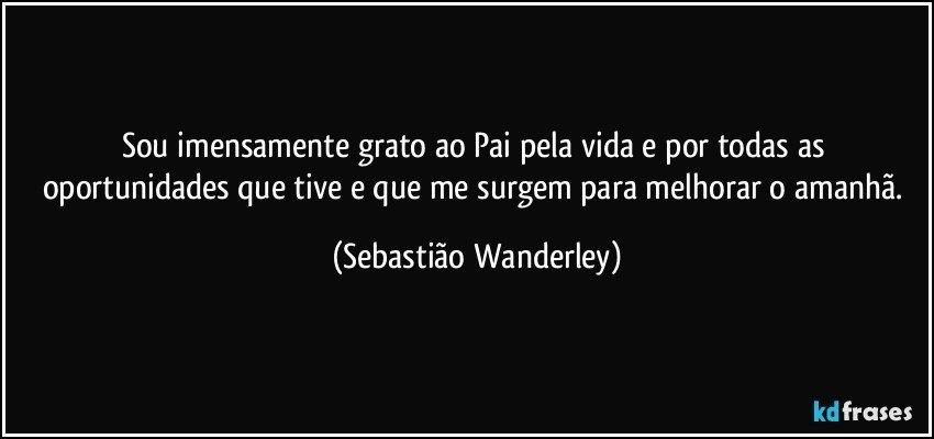 Sou imensamente grato ao Pai pela vida e por todas as oportunidades que tive e que me surgem para melhorar o amanhã. (Sebastião Wanderley)