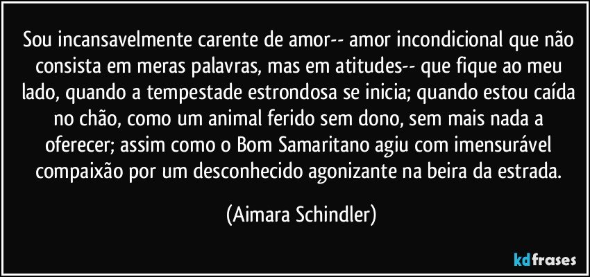 Sou incansavelmente carente de amor-- amor incondicional que não consista em meras palavras, mas em atitudes-- que fique ao meu lado, quando a tempestade estrondosa se inicia; quando estou caída no chão, como um animal ferido sem dono, sem mais nada a oferecer;  assim como o Bom Samaritano agiu com imensurável compaixão por um desconhecido agonizante na beira da estrada. (Aimara Schindler)