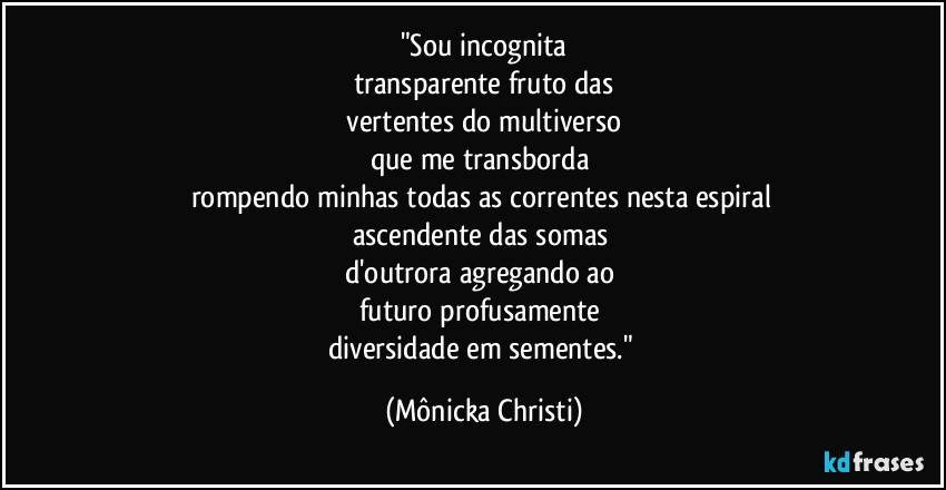 "Sou incognita
transparente fruto das
 vertentes do multiverso 
que me transborda 
rompendo minhas todas as  correntes nesta espiral 
ascendente das somas 
d'outrora agregando ao 
futuro profusamente 
diversidade em sementes." (Mônicka Christi)