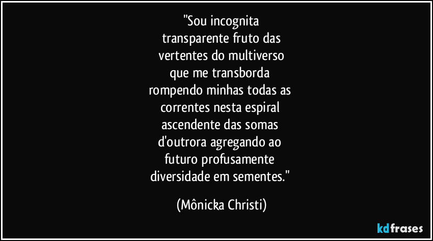 "Sou incognita
transparente fruto das
 vertentes do multiverso 
que me transborda 
rompendo minhas todas as  
correntes nesta espiral 
ascendente das somas 
d'outrora agregando ao 
futuro profusamente 
diversidade em sementes." (Mônicka Christi)