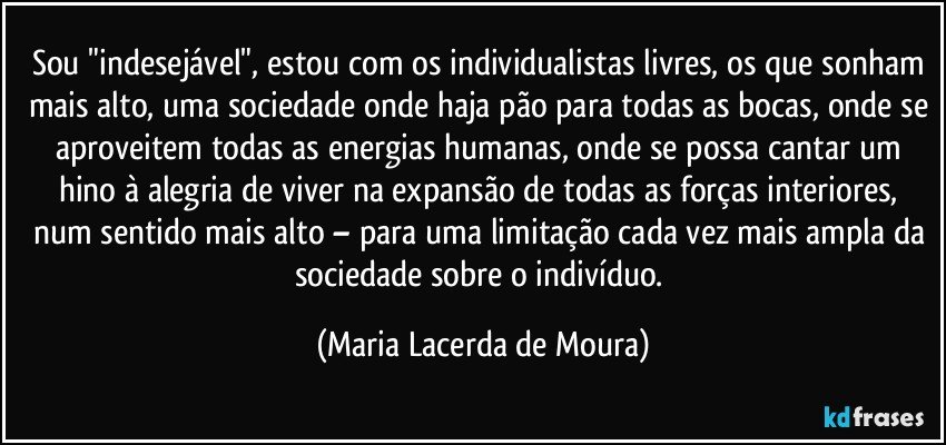 Sou "indesejável", estou com os individualistas livres, os que sonham mais alto, uma sociedade onde haja pão para todas as bocas, onde se aproveitem todas as energias humanas, onde se possa cantar um hino à alegria de viver na expansão de todas as forças interiores, num sentido mais alto – para uma limitação cada vez mais ampla da sociedade sobre o indivíduo. (Maria Lacerda de Moura)