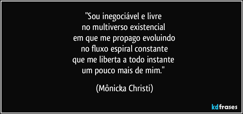 "Sou inegociável e livre 
no multiverso existencial 
em que me propago evoluindo
no fluxo espiral constante
que me liberta a todo instante 
um pouco mais de mim." (Mônicka Christi)