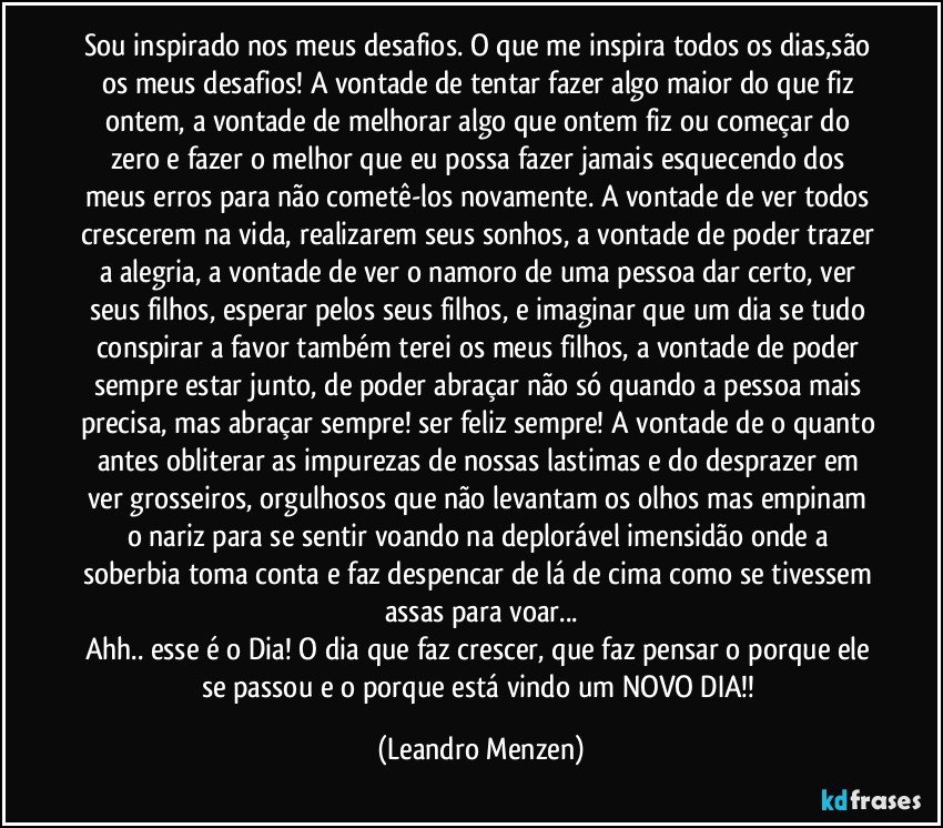 Sou inspirado nos meus desafios. O que me inspira todos os dias,são os meus desafios! A vontade de tentar fazer algo maior do que fiz ontem, a vontade de melhorar algo que ontem fiz ou começar do zero e fazer o melhor que eu possa fazer jamais esquecendo dos meus erros para não cometê-los novamente. A vontade de ver todos crescerem na vida, realizarem seus sonhos, a vontade de poder trazer a alegria, a vontade de ver o namoro de uma pessoa dar certo, ver seus filhos, esperar pelos seus filhos, e imaginar que um dia se tudo conspirar a favor também terei os meus filhos, a vontade de poder sempre estar junto, de poder abraçar não só quando a pessoa mais precisa, mas abraçar sempre! ser feliz sempre! A vontade de o quanto antes obliterar as impurezas de nossas lastimas e do desprazer em ver grosseiros, orgulhosos que não levantam os olhos mas empinam o nariz para se sentir voando na deplorável imensidão onde a soberbia toma conta e faz despencar de lá de cima como se tivessem assas para voar...
Ahh.. esse é o Dia! O dia que faz crescer, que faz pensar o porque ele se passou e o porque está vindo um NOVO DIA!! (Leandro Menzen)