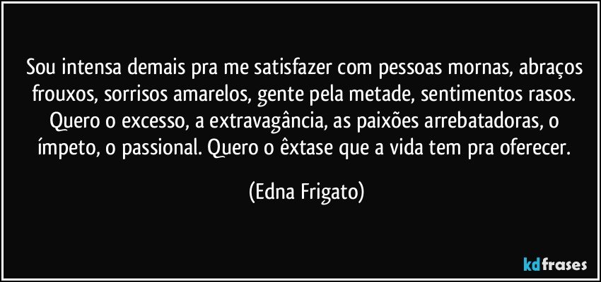 Sou intensa demais pra me satisfazer com pessoas mornas, abraços frouxos, sorrisos amarelos, gente pela metade, sentimentos rasos. Quero o excesso, a extravagância, as paixões arrebatadoras, o ímpeto, o passional. Quero o êxtase que a vida tem pra oferecer. (Edna Frigato)