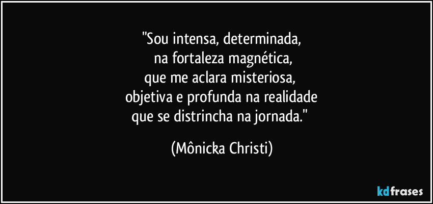 "Sou intensa, determinada,
 na fortaleza  magnética,
que me aclara misteriosa, 
objetiva e profunda na realidade
que se distrincha na jornada." (Mônicka Christi)