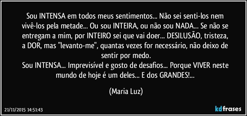 Sou INTENSA em todos meus sentimentos... Não sei senti-los nem vivê-los pela metade... Ou sou INTEIRA, ou não sou NADA... Se não se entregam a mim, por INTEIRO sei que vai doer... DESILUSÃO, tristeza, a DOR, mas "levanto-me", quantas vezes for necessário, não deixo de sentir por medo.
Sou INTENSA... Imprevisível e gosto de desafios... Porque VIVER neste mundo de hoje é um deles... E dos GRANDES!... (Maria Luz)