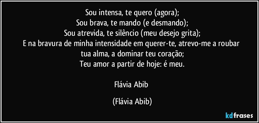 Sou intensa, te quero (agora);
Sou brava, te mando (e desmando);
Sou atrevida, te silêncio (meu desejo grita);
E na bravura de minha intensidade em querer-te, atrevo-me a roubar tua alma, a dominar teu coração;
Teu amor a partir de hoje: é meu.

Flávia Abib (Flávia Abib)