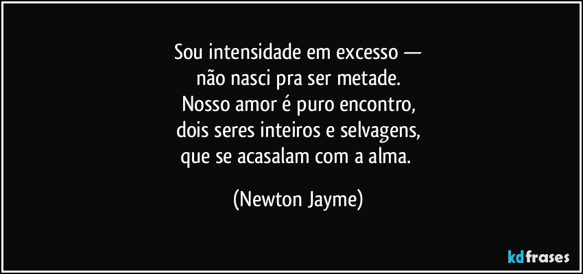Sou intensidade em excesso —
não nasci pra ser metade.
Nosso amor é puro encontro,
dois seres inteiros e selvagens,
que se acasalam com a alma. (Newton Jayme)