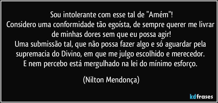 Sou intolerante com esse tal de "Amém"!
Considero uma conformidade tão egoísta, de sempre querer me livrar de minhas dores sem que eu possa agir!
Uma submissão tal, que não possa fazer algo e só aguardar pela supremacia do Divino, em que me julgo escolhido e merecedor. 
E nem percebo está mergulhado na lei do mínimo esforço. (Nilton Mendonça)