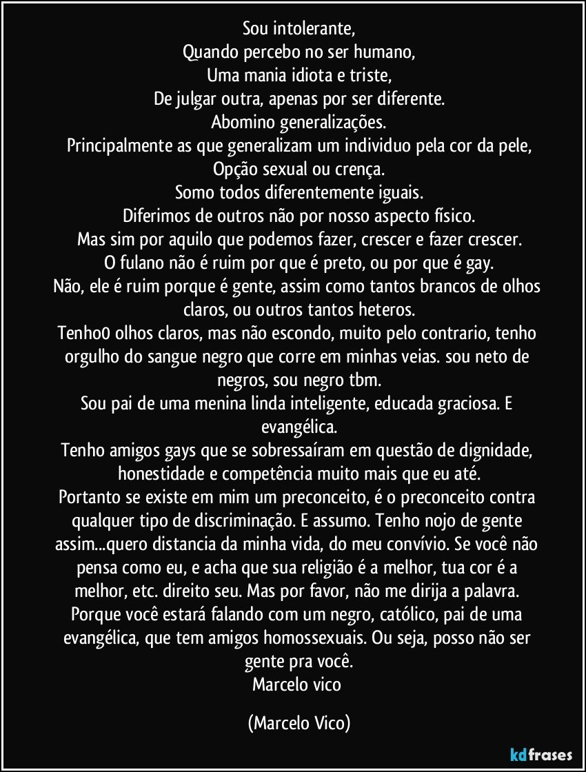 Sou intolerante,
Quando percebo no ser humano,
Uma mania idiota e triste,
De julgar outra, apenas por ser diferente.
Abomino generalizações.
Principalmente as que generalizam  um individuo pela cor da pele,
Opção sexual ou crença.
Somo todos diferentemente iguais.
Diferimos de outros não por nosso aspecto físico.
Mas sim por aquilo que podemos fazer, crescer e fazer crescer.
O fulano não é ruim por que é preto, ou por que é gay.
Não, ele é ruim porque é gente, assim como tantos  brancos de olhos claros, ou outros tantos heteros.
Tenho0 olhos claros, mas não escondo, muito pelo contrario, tenho orgulho do sangue negro que corre em minhas veias. sou neto de negros, sou negro tbm.
Sou pai de uma menina linda inteligente, educada graciosa. E evangélica.
Tenho amigos gays que se sobressaíram em questão de dignidade, honestidade e competência muito mais que eu até.
Portanto se existe em mim um preconceito, é o preconceito contra qualquer tipo de discriminação. E assumo. Tenho nojo de gente assim...quero distancia da minha vida, do meu convívio. Se você não pensa como eu, e acha que sua religião é a melhor, tua cor é a melhor, etc. direito seu. Mas por favor, não me dirija a palavra. Porque você estará falando com um negro, católico, pai de uma evangélica, que tem amigos homossexuais. Ou seja, posso não ser gente pra você.
Marcelo vico (Marcelo Vico)