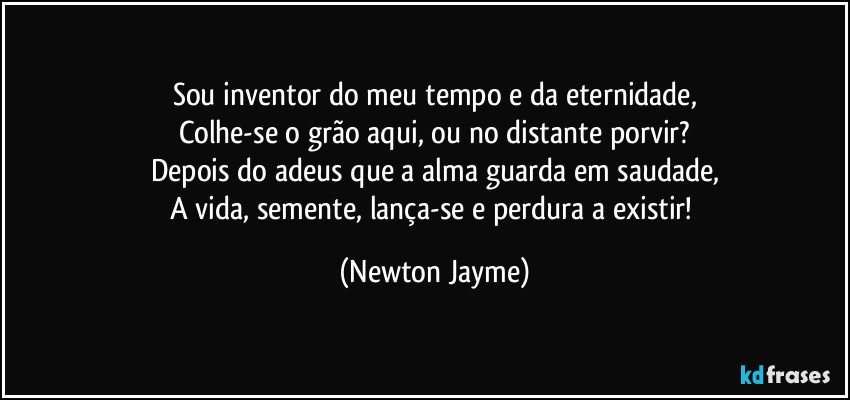 Sou inventor do meu tempo e da eternidade,
Colhe-se o grão aqui, ou no distante porvir?
Depois do adeus que a alma guarda em saudade,
A vida, semente, lança-se e perdura a existir! (Newton Jayme)