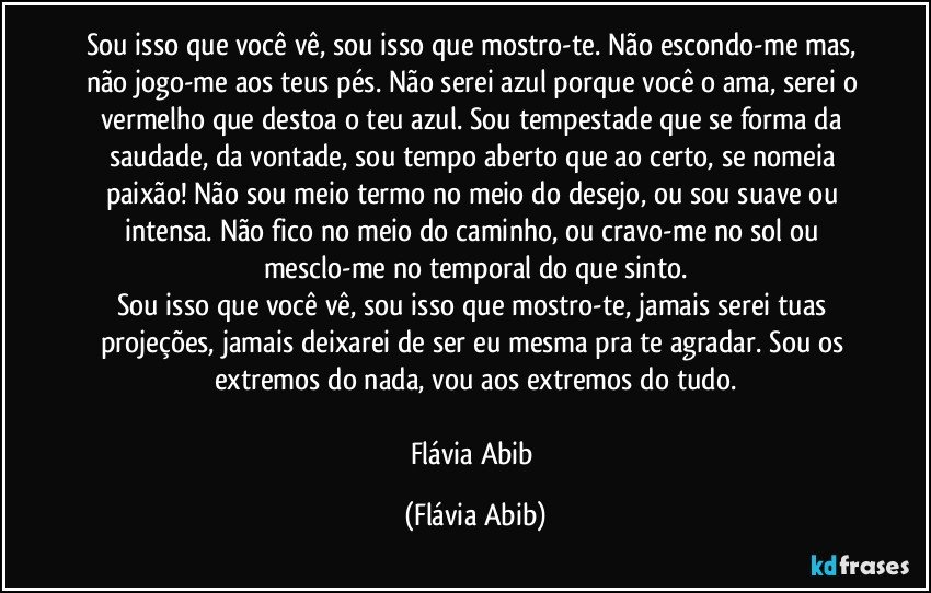 Sou isso que você vê, sou isso que mostro-te. Não escondo-me mas, não jogo-me aos teus pés. Não serei azul porque você o ama, serei o vermelho que destoa o teu azul. Sou tempestade que se forma da saudade, da vontade, sou tempo aberto que ao certo, se nomeia paixão! Não sou meio termo no meio do desejo, ou sou suave ou intensa. Não fico no meio do caminho, ou cravo-me no sol ou mesclo-me no temporal do que sinto.
Sou isso que você vê, sou isso que mostro-te, jamais serei tuas projeções, jamais deixarei de ser eu mesma pra te agradar. Sou os extremos do nada, vou aos extremos do tudo.

Flávia Abib (Flávia Abib)