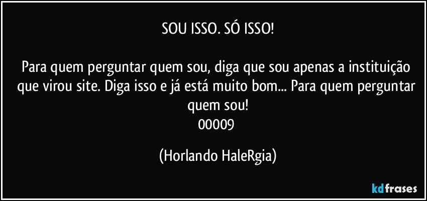 SOU ISSO. SÓ ISSO!

Para quem perguntar quem sou, diga que sou apenas a instituição que virou site. Diga isso e já está muito bom... Para quem perguntar quem sou!
00009 (Horlando HaleRgia)