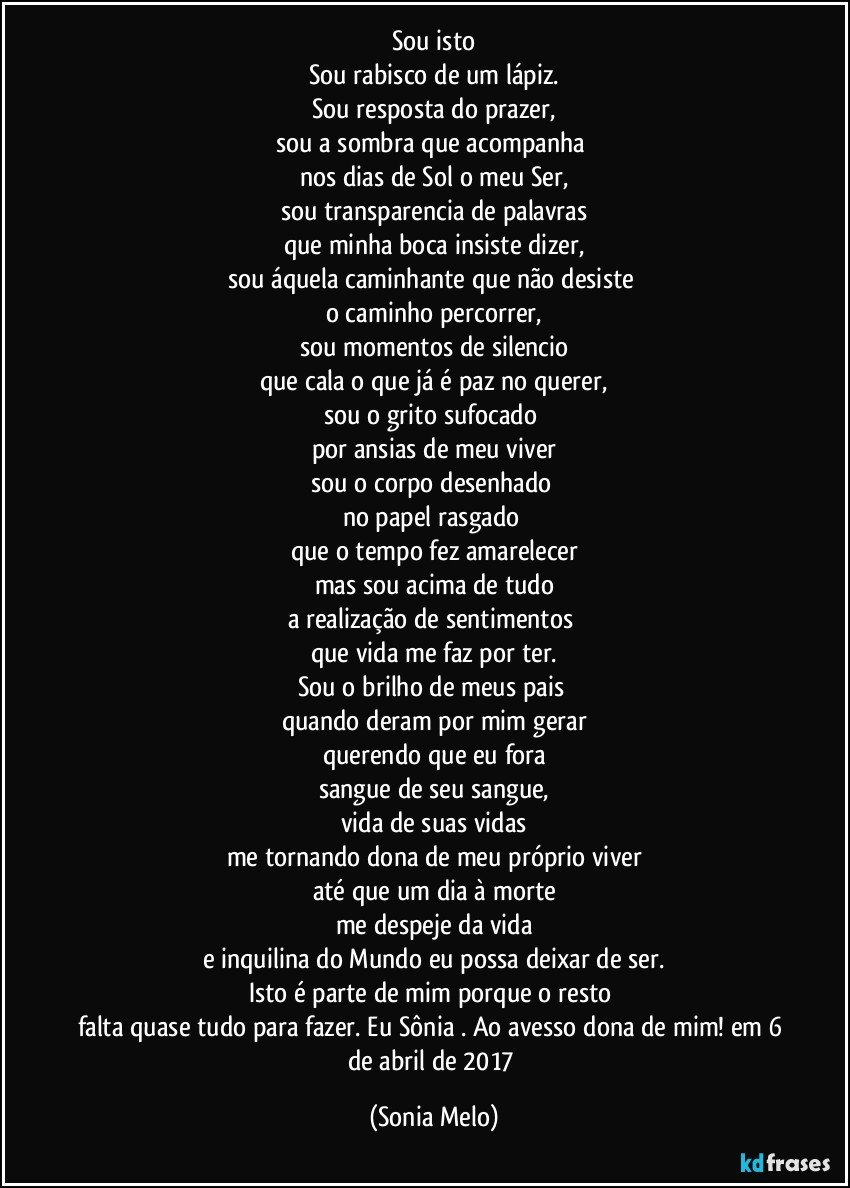 Sou isto
Sou rabisco de um lápiz.
Sou resposta do prazer,
sou a sombra que acompanha 
nos dias de Sol o meu Ser,
sou transparencia de palavras
que minha boca insiste dizer,
sou áquela caminhante que não desiste 
o caminho percorrer,
sou momentos de silencio
que cala o que já é paz no querer,
sou o grito sufocado 
por ansias de meu viver
sou o corpo desenhado 
no papel rasgado 
que o tempo fez amarelecer
mas sou acima de tudo
a realização de sentimentos 
que vida me faz por ter.
Sou o brilho de meus pais 
quando deram por mim gerar
querendo que eu fora
sangue de seu sangue,
vida de suas vidas
me tornando dona de meu próprio viver
até que um dia à morte
me despeje da vida
e inquilina do Mundo eu possa deixar de ser.
Isto é parte de mim porque o resto 
falta quase tudo para fazer. Eu Sônia . Ao avesso dona de mim! em 6 de abril de 2017 (Sonia Melo)