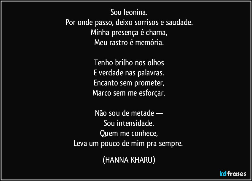 Sou leonina.
Por onde passo, deixo sorrisos e saudade.
Minha presença é chama,
Meu rastro é memória.

Tenho brilho nos olhos
E verdade nas palavras.
Encanto sem prometer,
Marco sem me esforçar.

Não sou de metade —
Sou intensidade.
Quem me conhece,
Leva um pouco de mim pra sempre. (HANNA KHARU)