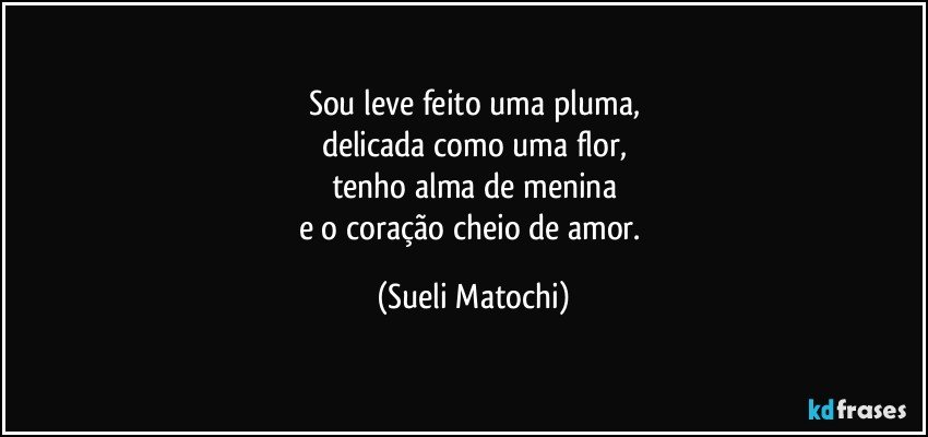 Sou leve feito uma pluma,
delicada como uma flor,
tenho alma de menina
e o coração cheio de amor. (Sueli Matochi)