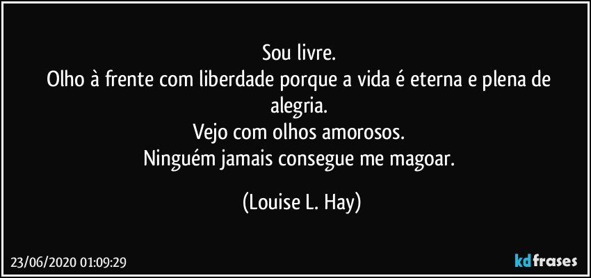 Sou livre. 
Olho à frente com liberdade porque a vida é eterna e plena de alegria. 
Vejo com olhos amorosos. 
Ninguém jamais consegue me magoar. (Louise L. Hay)