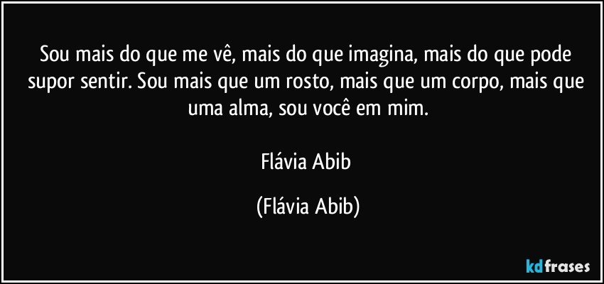 Sou mais do que me vê, mais do que imagina, mais do que pode supor sentir. Sou mais que um rosto, mais que um corpo, mais que uma alma, sou você em mim.

Flávia Abib (Flávia Abib)