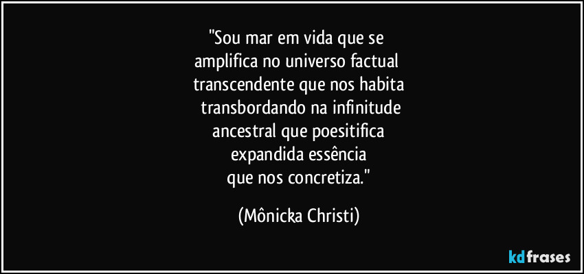 "Sou mar em vida que se 
amplifica no universo factual 
transcendente que nos habita
 transbordando na infinitude
 ancestral que poesitifica 
expandida essência
 que nos concretiza." (Mônicka Christi)