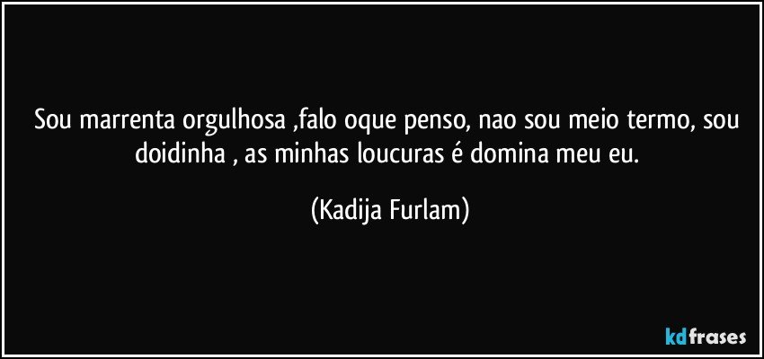 Sou marrenta orgulhosa ,falo oque penso,  nao  sou meio termo, sou doidinha , as minhas loucuras é domina  meu eu. (Kadija Furlam)