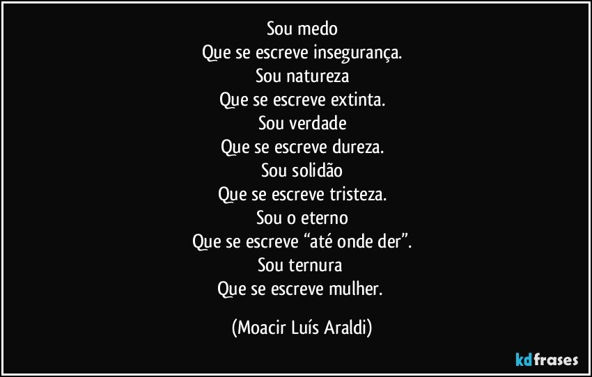 Sou medo
Que se escreve insegurança.
Sou natureza
Que se escreve extinta.
Sou verdade
Que se escreve dureza.
Sou solidão
Que se escreve tristeza.
Sou o eterno
Que se escreve “até onde der”.
Sou ternura 
Que se escreve mulher. (Moacir Luís Araldi)