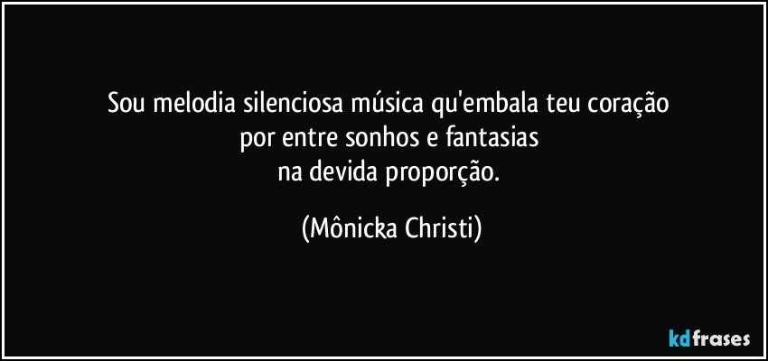 Sou melodia silenciosa música qu'embala teu coração 
por entre sonhos e fantasias 
na devida proporção. (Mônicka Christi)