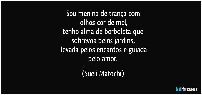 Sou menina de trança com
 olhos cor de mel,
 tenho alma de borboleta que 
sobrevoa pelos jardins,
 levada pelos encantos e guiada
 pelo amor. (Sueli Matochi)