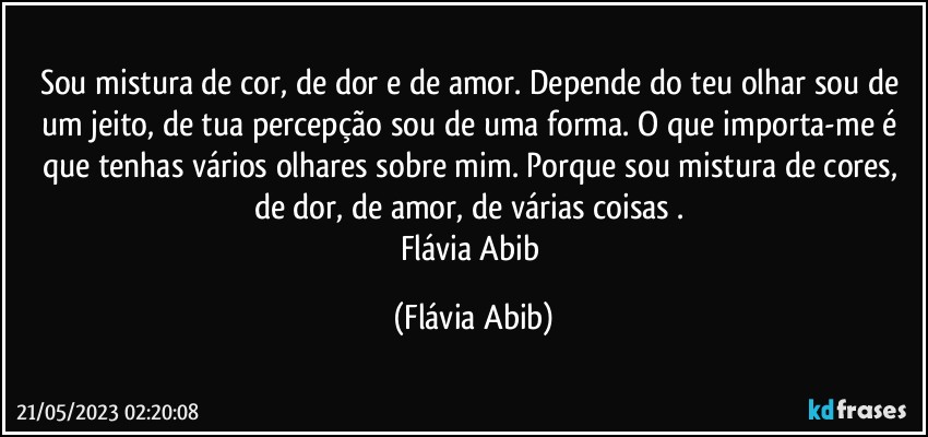 Sou mistura de cor, de dor e de amor. Depende do teu olhar sou de um jeito, de tua percepção sou de uma forma. O que importa-me é que tenhas vários olhares sobre mim. Porque sou mistura de cores, de dor, de amor, de várias coisas . 
Flávia Abib (Flávia Abib)