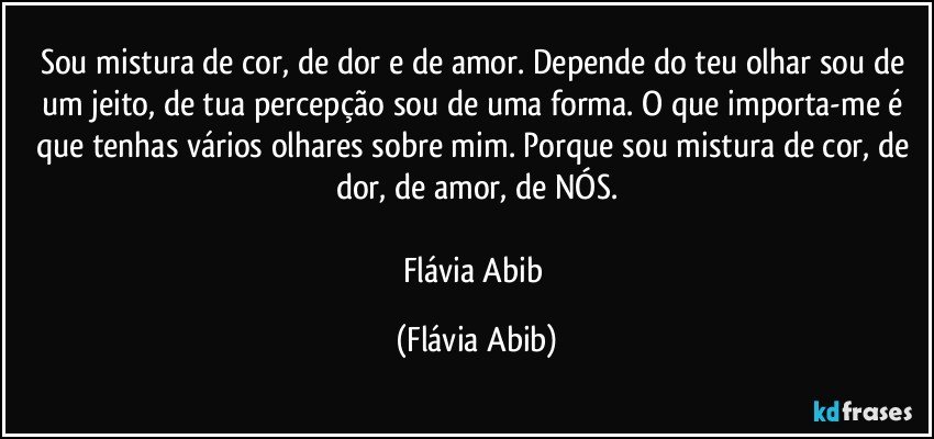 Sou mistura de cor, de dor e de amor. Depende do teu olhar sou de um jeito, de tua percepção sou de uma forma. O que importa-me é que tenhas vários olhares sobre mim. Porque sou mistura de cor, de dor, de amor, de NÓS.

Flávia Abib (Flávia Abib)