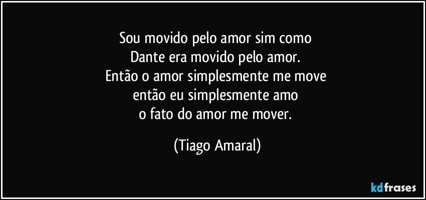 Sou movido pelo amor sim como 
Dante era movido pelo amor. 
Então o amor simplesmente me move 
então eu simplesmente amo 
o fato do amor me mover. (Tiago Amaral)