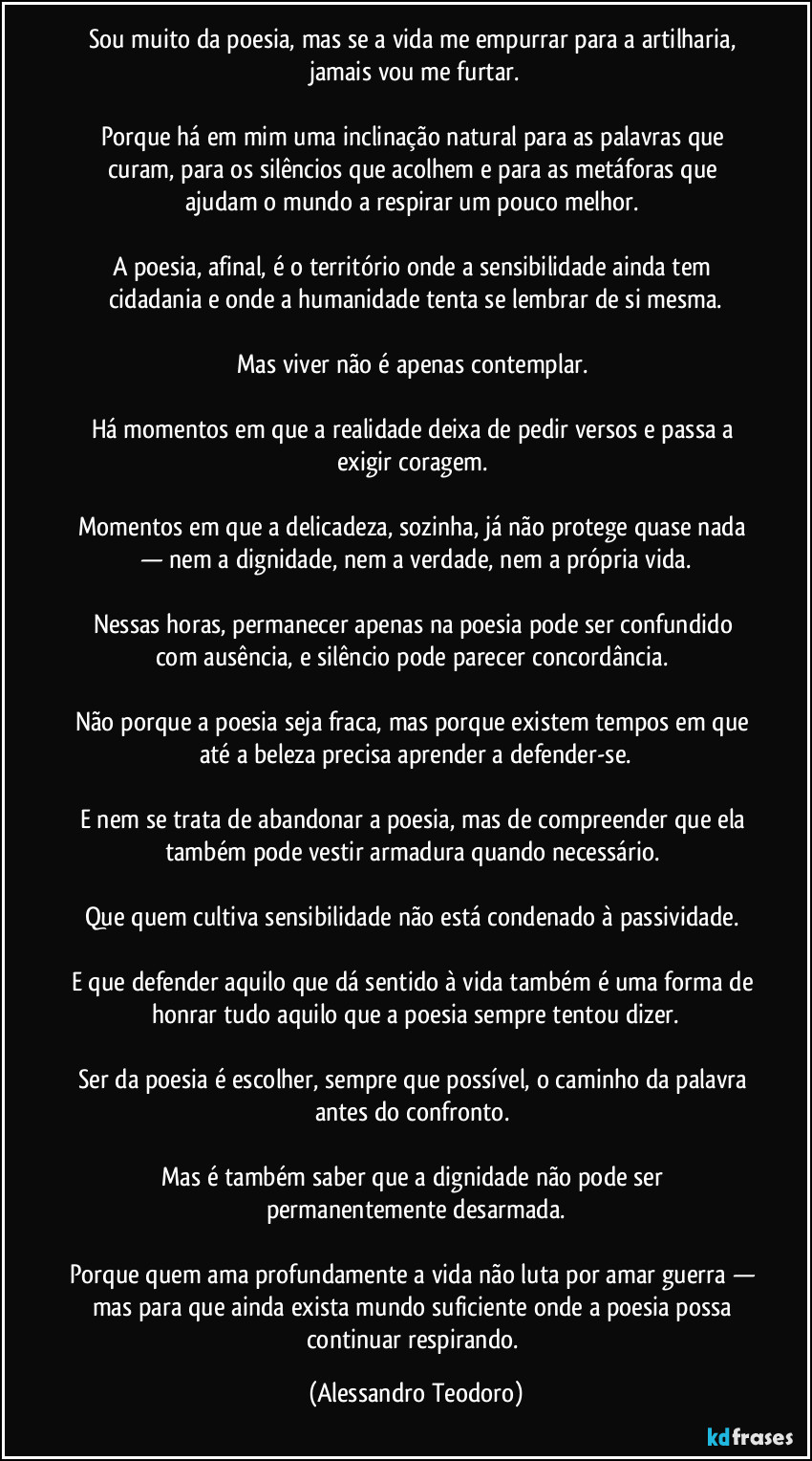 Sou muito da poesia, mas se a vida me empurrar para a artilharia, jamais vou me furtar.

Porque há em mim uma inclinação natural para as palavras que curam, para os silêncios que acolhem e para as metáforas que ajudam o mundo a respirar um pouco melhor. 

A poesia, afinal, é o território onde a sensibilidade ainda tem cidadania e onde a humanidade tenta se lembrar de si mesma.

Mas viver não é apenas contemplar. 

Há momentos em que a realidade deixa de pedir versos e passa a exigir coragem. 

Momentos em que a delicadeza, sozinha, já não protege quase nada — nem a dignidade, nem a verdade, nem a própria vida.

Nessas horas, permanecer apenas na poesia pode ser confundido com ausência, e silêncio pode parecer concordância. 

Não porque a poesia seja fraca, mas porque existem tempos em que até a beleza precisa aprender a defender-se.

E nem se trata de abandonar a poesia, mas de compreender que ela também pode vestir armadura quando necessário. 

Que quem cultiva sensibilidade não está condenado à passividade. 

E que defender aquilo que dá sentido à vida também é uma forma de honrar tudo aquilo que a poesia sempre tentou dizer.

Ser da poesia é escolher, sempre que possível, o caminho da palavra antes do confronto. 

Mas é também saber que a dignidade não pode ser permanentemente desarmada.

Porque quem ama profundamente a vida não luta por amar guerra — mas para que ainda exista mundo suficiente onde a poesia possa continuar respirando. (Alessandro Teodoro)