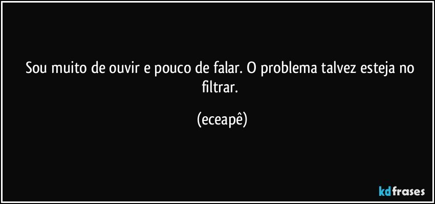 Sou muito de ouvir e pouco de falar. O problema talvez esteja no filtrar. (eceapê)