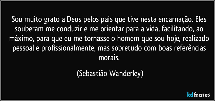 Sou muito grato a Deus pelos pais que tive nesta encarnação. Eles souberam me conduzir e me orientar para a vida, facilitando, ao máximo, para que eu me tornasse o homem que sou hoje, realizado pessoal e profissionalmente, mas sobretudo com boas referências morais. (Sebastião Wanderley)